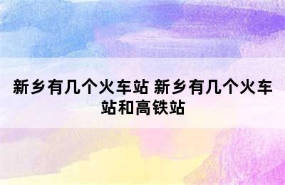 新乡有几个火车站 新乡有几个火车站和高铁站